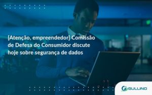 Etencao Empreendedor Comissao De Defesa Do Consumidor Discute Hoje Sobre Seguranca De Dados Gu - GULLINO Contabilidade - Escritório em São Paulo/SP