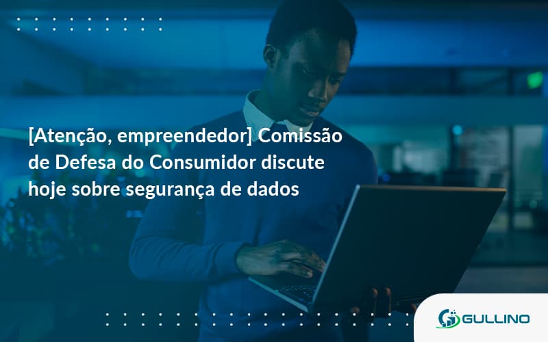 Etencao Empreendedor Comissao De Defesa Do Consumidor Discute Hoje Sobre Seguranca De Dados Gu - GULLINO Contabilidade - Escritório em São Paulo/SP